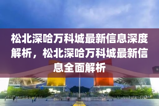 鬆北(bei)深(shen)哈萬科(ke)城(cheng)最(zui)新信息(xi)深(shen)度解析(xi)，鬆北深(shen)哈萬科(ke)城最(zui)新(xin)信(xin)息全麵(mian)解(jie)析