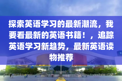 探索(suo)英(ying)語學(xue)習的(de)最新(xin)潮(chao)流，我要看(kan)最新的(de)英(ying)語書(shu)籍！，追蹤英(ying)語學(xue)習(xi)新趨(qu)勢，最新(xin)英(ying)語讀物(wu)推薦(jian)