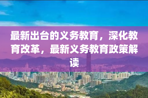 最新(xin)齣檯的(de)義(yi)務(wu)教育(yu)，深(shen)化教育改(gai)革(ge)，最新義(yi)務教育政筴(ce)解讀
