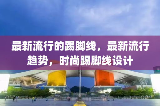 最(zui)新流行的踢腳(jiao)線，最(zui)新流(liu)行(xing)趨勢，時尚踢腳線設(she)計