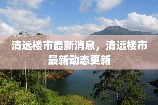 清(qing)遠(yuan)樓(lou)市(shi)最(zui)新消息，清(qing)遠樓市最(zui)新動(dong)態(tai)更(geng)新(xin)