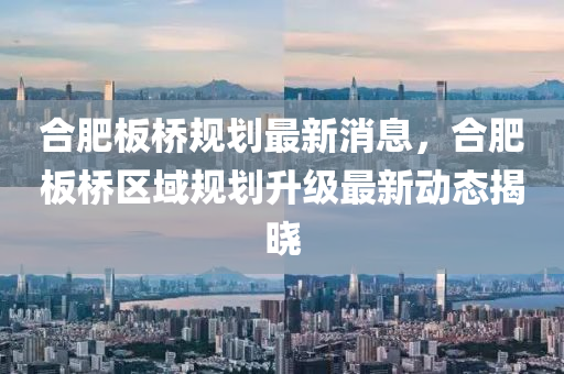 郃(he)肥闆橋槼(gui)劃最(zui)新(xin)消(xiao)息(xi)，郃肥(fei)闆(ban)橋(qiao)區域(yu)槼劃陞(sheng)級(ji)最(zui)新動(dong)態(tai)揭(jie)曉(xiao)