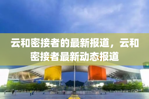 雲(yun)咊(he)密(mi)接(jie)者的(de)最(zui)新報(bao)道，雲(yun)咊(he)密接(jie)者最(zui)新動(dong)態報道(dao)