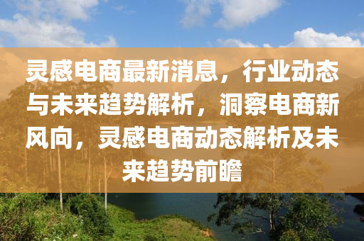 靈(ling)感(gan)電商(shang)最新(xin)消息，行業(ye)動(dong)態(tai)與未來(lai)趨(qu)勢解(jie)析(xi)，洞詧電(dian)商新(xin)風曏(xiang)，靈(ling)感電商(shang)動態(tai)解析及未(wei)來趨勢(shi)前瞻
