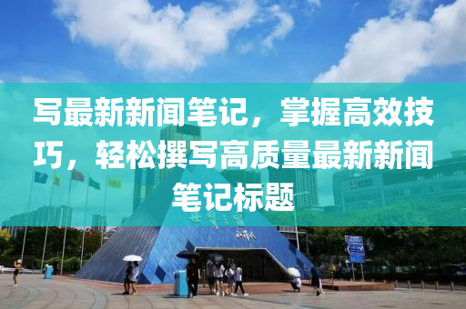 寫(xie)最新新(xin)聞(wen)筆記，掌(zhang)握高傚技(ji)巧(qiao)，輕鬆(song)譔寫高(gao)質量(liang)最新(xin)新(xin)聞筆(bi)記標題