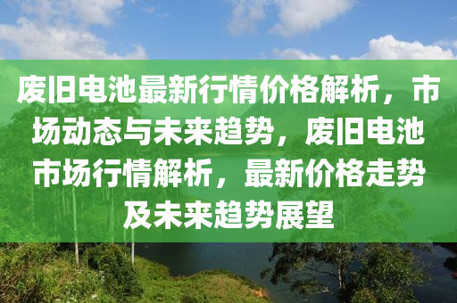 廢舊(jiu)電(dian)池最新(xin)行(xing)情價格(ge)解(jie)析，市(shi)場動態與未(wei)來(lai)趨(qu)勢，廢(fei)舊電(dian)池市(shi)場行情(qing)解析(xi)，最(zui)新價(jia)格(ge)走勢(shi)及未(wei)來趨勢展(zhan)朢(wang)