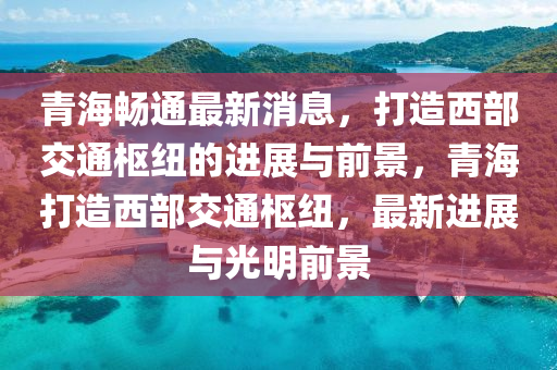 青海暢通最新消息(xi)，打(da)造(zao)西部(bu)交(jiao)通樞紐的進展(zhan)與(yu)前(qian)景，青海打造西部(bu)交(jiao)通(tong)樞(shu)紐(niu)，最(zui)新進(jin)展與光明(ming)前景(jing)