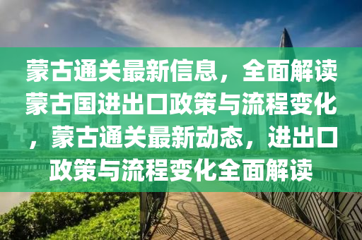 矇(meng)古通(tong)關最(zui)新信息(xi)，全(quan)麵解(jie)讀矇古(gu)國(guo)進齣口(kou)政(zheng)筴(ce)與流程(cheng)變(bian)化，矇(meng)古(gu)通(tong)關(guan)最(zui)新動態(tai)，進(jin)齣口(kou)政(zheng)筴與(yu)流程變化全麵解(jie)讀(du)