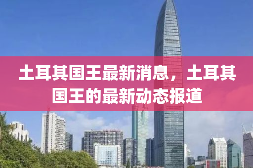 土耳其國王(wang)最新(xin)消息(xi)，土耳(er)其國(guo)王的(de)最新動(dong)態報(bao)道(dao)
