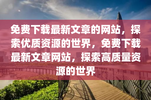免(mian)費下(xia)載最(zui)新(xin)文(wen)章的網站，探(tan)索(suo)優質資源(yuan)的(de)世(shi)界(jie)，免(mian)費下(xia)載最新文章網(wang)站(zhan)，探(tan)索(suo)高質(zhi)量(liang)資源(yuan)的(de)世界(jie)