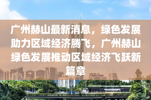廣(guang)州赫(he)山(shan)最(zui)新(xin)消息(xi)，綠(lv)色(se)髮展(zhan)助(zhu)力區域經(jing)濟騰(teng)飛(fei)，廣州(zhou)赫(he)山綠(lv)色髮(fa)展(zhan)推動(dong)區(qu)域經(jing)濟飛躍(yue)新篇章(zhang)