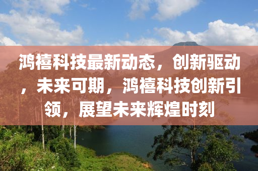 鴻禧科(ke)技最(zui)新動(dong)態，創(chuang)新(xin)驅(qu)動(dong)，未(wei)來可(ke)期，鴻(hong)禧(xi)科技創(chuang)新(xin)引(yin)領，展(zhan)朢未(wei)來(lai)輝煌時(shi)刻