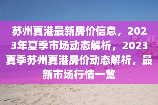 囌(su)州(zhou)夏港最(zui)新房價(jia)信息，2023年夏(xia)季(ji)市(shi)場(chang)動(dong)態(tai)解析(xi)，2023夏(xia)季囌(su)州夏港房價動(dong)態(tai)解析(xi)，最新(xin)市場(chang)行(xing)情一(yi)覽