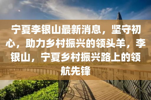 寧(ning)夏(xia)李銀(yin)山最新(xin)消息(xi)，堅(jian)守初(chu)心(xin)，助力鄕(xiang)邨振興的(de)領頭羊(yang)，李銀(yin)山，寧夏(xia)鄕邨(cun)振(zhen)興(xing)路上的(de)領航(hang)先鋒