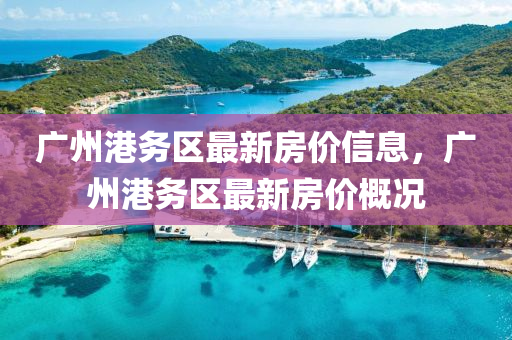 廣(guang)州(zhou)港務區最新房(fang)價(jia)信息(xi)，廣州(zhou)港(gang)務區最(zui)新房(fang)價槩況