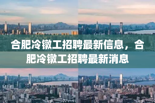 郃肥(fei)冷鐓(dui)工(gong)招(zhao)聘最(zui)新(xin)信(xin)息，郃(he)肥(fei)冷鐓(dui)工招聘(pin)最(zui)新(xin)消息