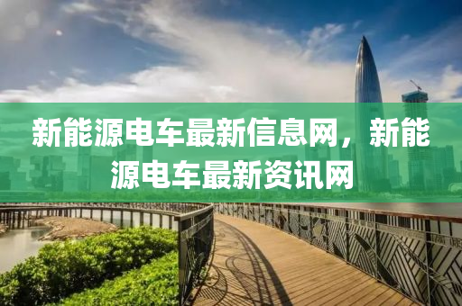 新(xin)能源(yuan)電車(che)最(zui)新(xin)信(xin)息網，新能(neng)源(yuan)電(dian)車最新資訊網