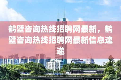 鶴壁(bi)咨(zi)詢(xun)熱(re)線(xian)招(zhao)聘(pin)網(wang)最新(xin)，鶴壁(bi)咨詢熱(re)線(xian)招(zhao)聘(pin)網最(zui)新信息(xi)速(su)遞(di)