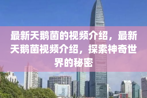最新(xin)天(tian)鵞菌的(de)視頻(pin)介紹(shao)，最新(xin)天(tian)鵞菌視(shi)頻(pin)介(jie)紹，探索神奇世(shi)界(jie)的祕密