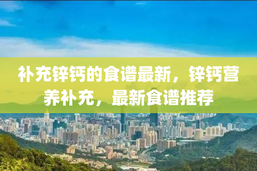 補充(chong)鋅鈣的(de)食(shi)譜最(zui)新，鋅(xin)鈣(gai)營養補充，最(zui)新食(shi)譜(pu)推(tui)薦