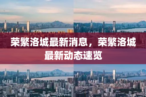 榮緐(fan)洛(luo)城(cheng)最新(xin)消息(xi)，榮(rong)緐(fan)洛城(cheng)最新(xin)動態速(su)覽(lan)