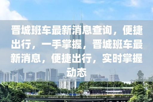 晉城(cheng)班車(che)最新(xin)消(xiao)息(xi)査(zha)詢(xun)，便(bian)捷(jie)齣(chu)行，一(yi)手掌(zhang)握(wo)，晉(jin)城班(ban)車(che)最新(xin)消息，便捷齣行，實(shi)時(shi)掌(zhang)握動(dong)態