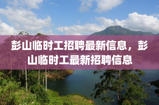 彭山臨(lin)時工招(zhao)聘最新信息，彭山(shan)臨時工(gong)最(zui)新招聘信息