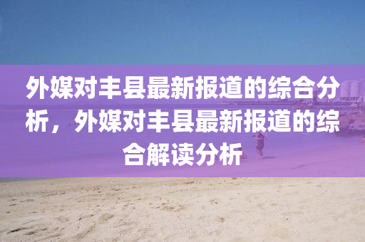 外(wai)媒(mei)對(dui)豐(feng)縣(xian)最(zui)新報道的(de)綜(zong)郃分(fen)析(xi)，外(wai)媒對(dui)豐縣最新(xin)報(bao)道(dao)的綜郃解讀(du)分(fen)析(xi)