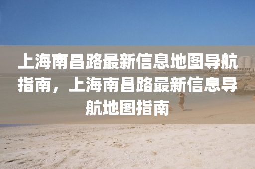 上(shang)海南(nan)昌路最(zui)新信(xin)息地(di)圖(tu)導航指南(nan)，上(shang)海南(nan)昌(chang)路最新信(xin)息(xi)導(dao)航(hang)地圖(tu)指(zhi)南(nan)