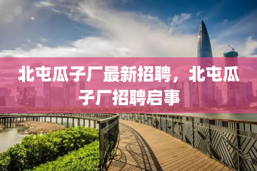 北(bei)屯(tun)瓜子(zi)廠(chang)最(zui)新招(zhao)聘，北屯瓜子廠招聘啟事