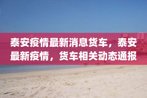 泰安疫情(qing)最新消息貨車，泰(tai)安(an)最(zui)新(xin)疫情，貨(huo)車相(xiang)關(guan)動(dong)態(tai)通(tong)報(bao)