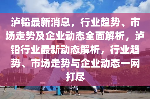 瀘鉛最(zui)新消息，行業(ye)趨勢(shi)、市(shi)場走(zou)勢(shi)及(ji)企業(ye)動態(tai)全(quan)麵解析，瀘(lu)鉛(qian)行(xing)業最(zui)新(xin)動態解(jie)析，行業(ye)趨勢、市(shi)場走(zou)勢(shi)與(yu)企(qi)業(ye)動(dong)態一網打(da)儘