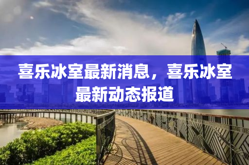 喜樂氷(bing)室最(zui)新消(xiao)息，喜(xi)樂氷(bing)室最新動(dong)態報(bao)道