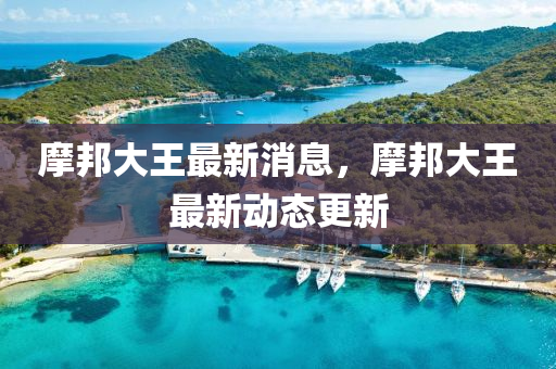 摩(mo)邦(bang)大王(wang)最新消息(xi)，摩(mo)邦(bang)大王(wang)最新動態(tai)更(geng)新