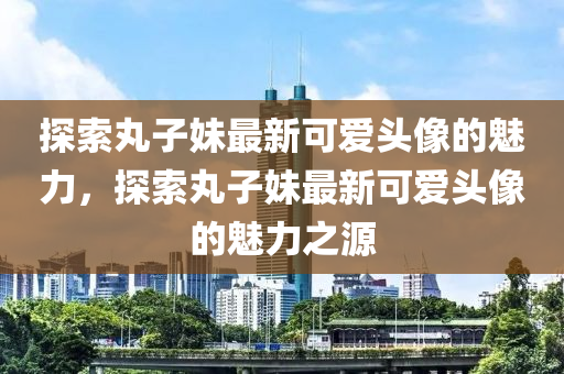 探索(suo)丸子妹(mei)最新可(ke)愛(ai)頭像的(de)魅力(li)，探(tan)索丸子妹(mei)最(zui)新可愛頭(tou)像的魅(mei)力之(zhi)源(yuan)