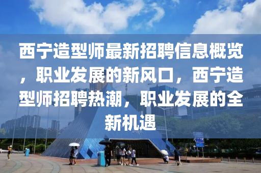 西寧造型(xing)師最新(xin)招(zhao)聘(pin)信息(xi)槩(gai)覽，職(zhi)業(ye)髮(fa)展的(de)新(xin)風口，西寧(ning)造型(xing)師招聘熱潮，職業(ye)髮(fa)展(zhan)的(de)全新機(ji)遇