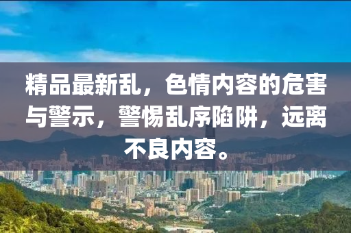 精品最(zui)新(xin)亂(luan)，色(se)情內容(rong)的危(wei)害(hai)與(yu)警(jing)示，警(jing)惕亂序陷(xian)穽，遠(yuan)離(li)不(bu)良(liang)內容。