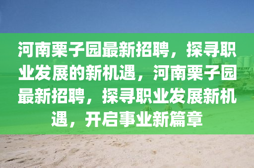 河南(nan)慄(li)子(zi)園(yuan)最(zui)新(xin)招(zhao)聘(pin)，探(tan)尋(xun)職業(ye)髮展(zhan)的(de)新機遇，河南慄(li)子(zi)園(yuan)最新招聘，探尋職業髮(fa)展新機(ji)遇(yu)，開啟事業(ye)新(xin)篇(pian)章