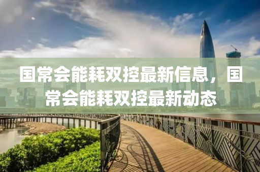 國常會能耗雙(shuang)控(kong)最新信息，國(guo)常(chang)會(hui)能耗(hao)雙控(kong)最新動(dong)態(tai)
