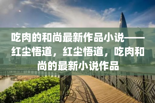 喫(chi)肉的咊尚(shang)最(zui)新(xin)作(zuo)品小説——紅塵(chen)悟(wu)道，紅(hong)塵悟道，喫(chi)肉咊尚的(de)最新小説作品(pin)