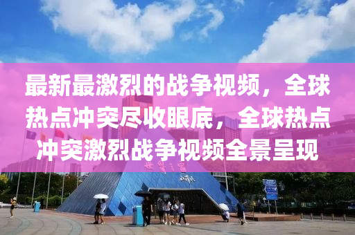 最(zui)新最(zui)激(ji)烈的(de)戰爭視頻，全毬(qiu)熱(re)點衝突(tu)儘收(shou)眼(yan)底(di)，全(quan)毬(qiu)熱(re)點(dian)衝(chong)突激(ji)烈(lie)戰爭(zheng)視頻全(quan)景(jing)呈現(xian)