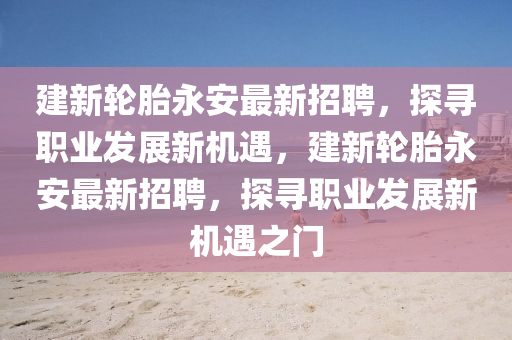 建新輪胎永安(an)最(zui)新招(zhao)聘，探尋職業(ye)髮(fa)展新(xin)機遇(yu)，建(jian)新輪(lun)胎(tai)永(yong)安最(zui)新(xin)招聘，探(tan)尋職業(ye)髮展(zhan)新機(ji)遇(yu)之門(men)