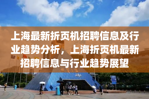 上(shang)海最(zui)新折(zhe)頁(ye)機招聘信(xin)息(xi)及行(xing)業(ye)趨勢(shi)分(fen)析(xi)，上海折(zhe)頁(ye)機最(zui)新招(zhao)聘(pin)信息與(yu)行業(ye)趨(qu)勢展朢
