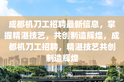 成(cheng)都機(ji)刀(dao)工(gong)招聘(pin)最新信息，掌(zhang)握精湛技藝(yi)，共創製造(zao)輝(hui)煌(huang)，成(cheng)都(dou)機刀工(gong)招聘(pin)，精(jing)湛(zhan)技藝(yi)共(gong)創(chuang)製(zhi)造輝煌(huang)