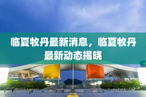 臨夏(xia)牧(mu)丹最(zui)新消(xiao)息，臨(lin)夏(xia)牧丹(dan)最(zui)新(xin)動(dong)態揭曉
