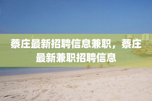 蔡莊(zhuang)最新(xin)招聘(pin)信(xin)息(xi)兼(jian)職，蔡莊最(zui)新(xin)兼職招聘信息(xi)