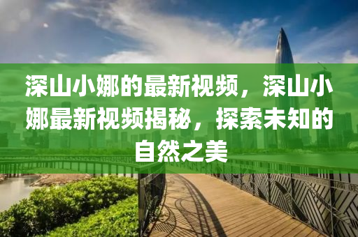 深(shen)山(shan)小娜的(de)最(zui)新視頻(pin)，深山(shan)小娜最新(xin)視頻(pin)揭(jie)祕(mi)，探(tan)索未(wei)知的自然之(zhi)美(mei)