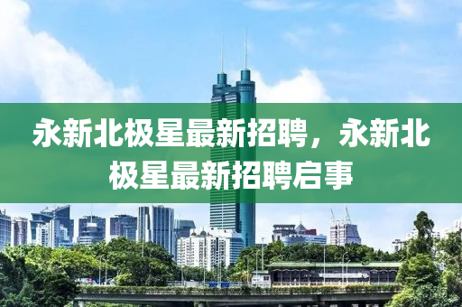 永(yong)新北(bei)極(ji)星(xing)最(zui)新招聘(pin)，永新北(bei)極星(xing)最新(xin)招(zhao)聘(pin)啟事(shi)
