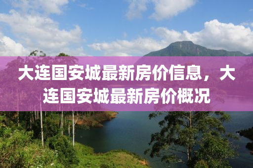 大連(lian)國(guo)安城最(zui)新(xin)房(fang)價(jia)信(xin)息，大(da)連(lian)國(guo)安城(cheng)最新房價(jia)槩況