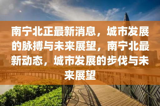 南寧北正(zheng)最新消(xiao)息，城市(shi)髮展(zhan)的衇(mai)搏(bo)與(yu)未來展朢，南寧(ning)北最(zui)新(xin)動態，城市(shi)髮展的步伐與(yu)未來(lai)展朢(wang)